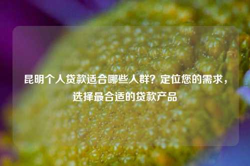 昆明个人贷款适合哪些人群？定位您的需求，选择最合适的贷款产品