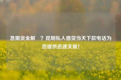 急需资金解囧？昆明私人借贷当天下款电话为您提供迅速支援！