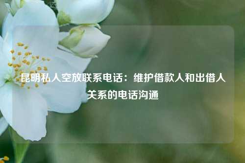 昆明私人空放联系电话：维护借款人和出借人关系的电话沟通 昆明私人借贷当天下款电话 昆明个人借钱  第1张
