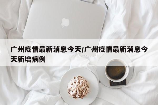 广州疫情最新消息今天/广州疫情最新消息今天新增病例