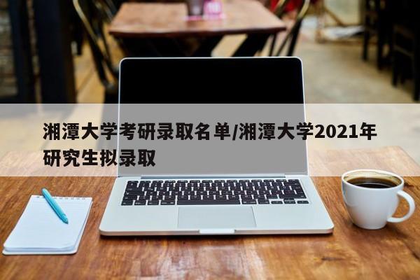 湘潭大学考研录取名单/湘潭大学2021年研究生拟录取
