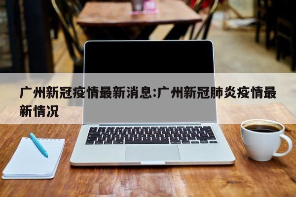 广州新冠疫情最新消息:广州新冠肺炎疫情最新情况