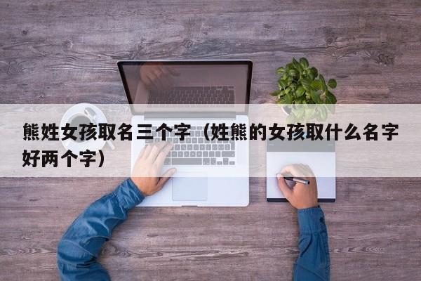 熊姓女孩取名三个字(姓熊的女孩取什么名字好两个字)