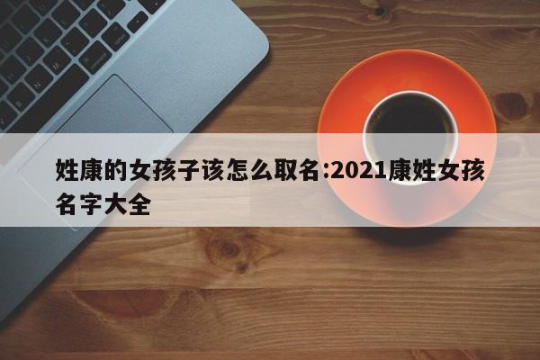 姓康的女孩子该怎么取名:2021康姓女孩名字大全
