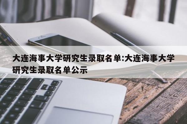 大连海事大学研究生录取名单:大连海事大学研究生录取名单公示