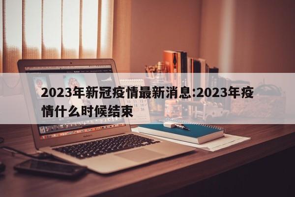 2023年新冠疫情最新消息:2023年疫情什么时候结束