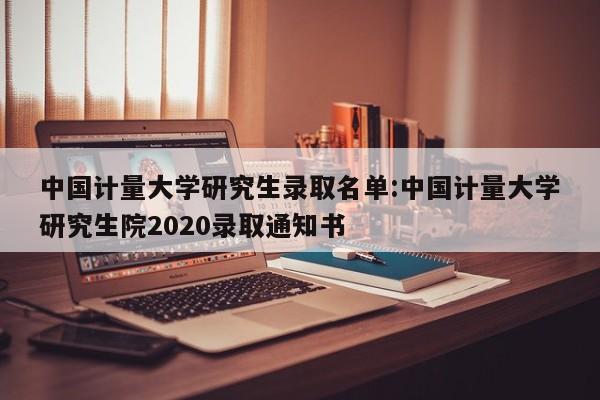 中国计量大学研究生录取名单:中国计量大学研究生院2020录取通知书