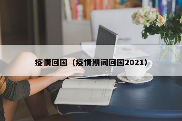 疫情回国(疫情期间回国2021)