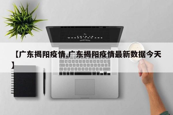 【广东揭阳疫情,广东揭阳疫情最新数据今天】