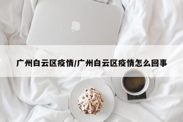 广州白云区疫情/广州白云区疫情怎么回事