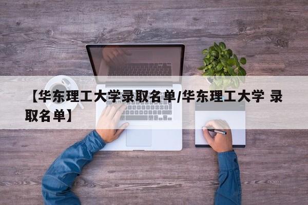 【华东理工大学录取名单/华东理工大学 录取名单】