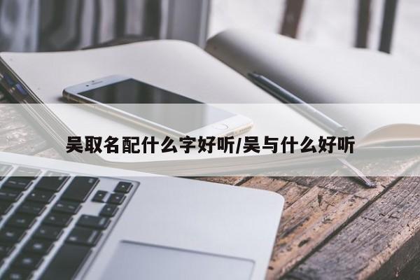 吴取名配什么字好听/吴与什么好听