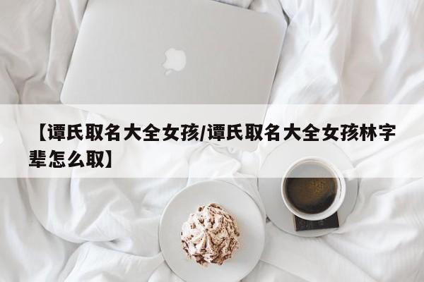 【谭氏取名大全女孩/谭氏取名大全女孩林字辈怎么取】