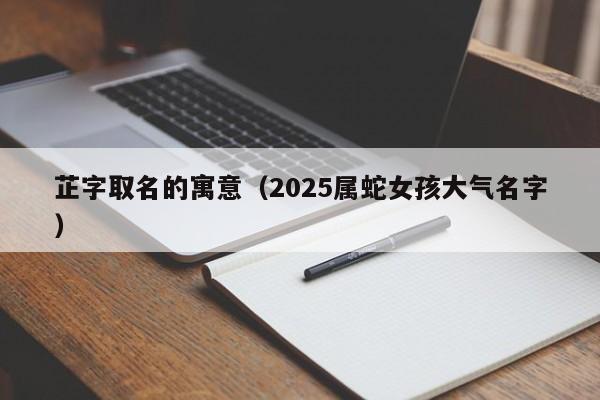 芷字取名的寓意（2025属蛇女孩大气名字）
