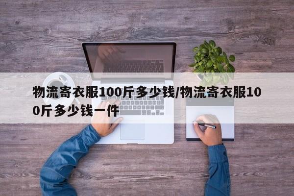 物流寄衣服100斤多少钱/物流寄衣服100斤多少钱一件