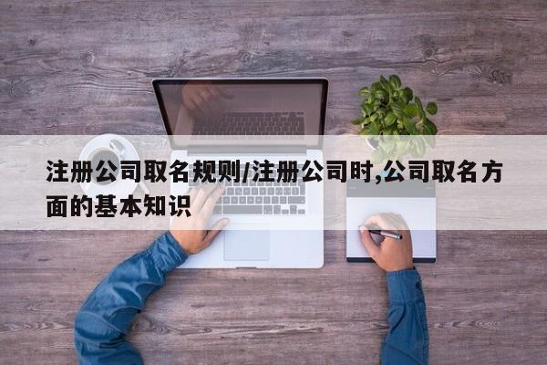 注册公司取名规则/注册公司时,公司取名方面的基本知识