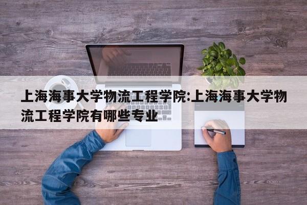 上海海事大学物流工程学院:上海海事大学物流工程学院有哪些专业