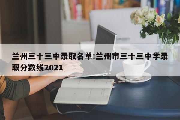 兰州三十三中录取名单:兰州市三十三中学录取分数线2021
