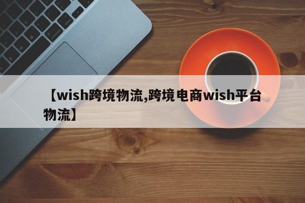 【wish跨境物流,跨境电商wish平台物流】