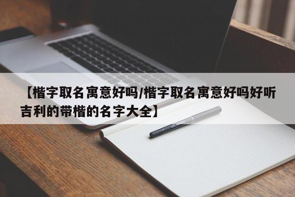 【楷字取名寓意好吗/楷字取名寓意好吗好听吉利的带楷的名字大全】