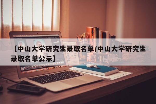 【中山大学研究生录取名单/中山大学研究生录取名单公示】
