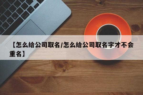 【怎么给公司取名/怎么给公司取名字才不会重名】