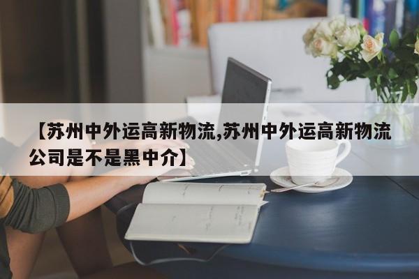 【苏州中外运高新物流,苏州中外运高新物流公司是不是黑中介】