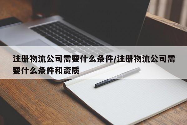 注册物流公司需要什么条件/注册物流公司需要什么条件和资质