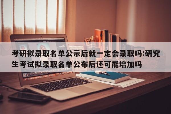 考研拟录取名单公示后就一定会录取吗:研究生考试拟录取名单公布后还可能增加吗