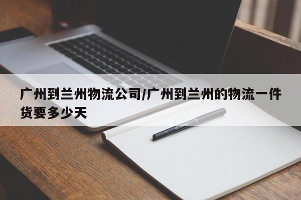 广州到兰州物流公司/广州到兰州的物流一件货要多少天