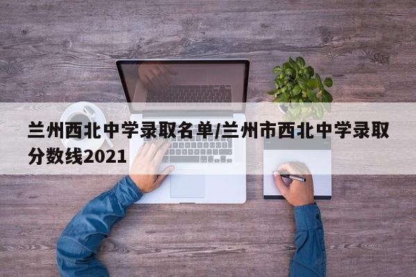 兰州西北中学录取名单/兰州市西北中学录取分数线2021