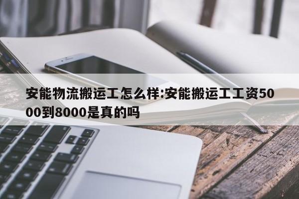 安能物流搬运工怎么样:安能搬运工工资5000到8000是真的吗