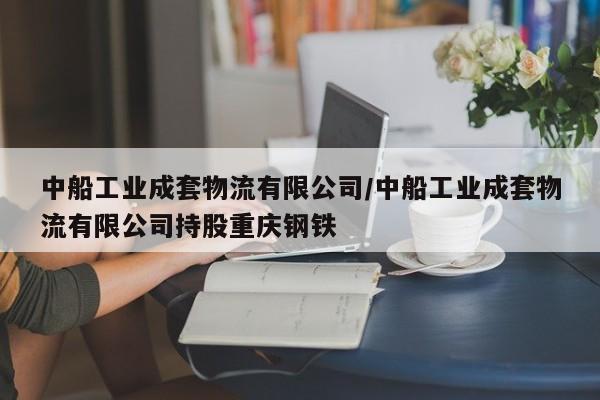 中船工业成套物流有限公司/中船工业成套物流有限公司持股重庆钢铁