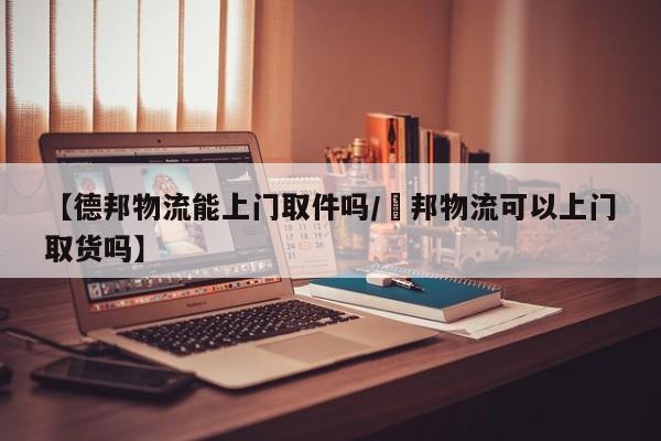 【德邦物流能上门取件吗/徳邦物流可以上门取货吗】