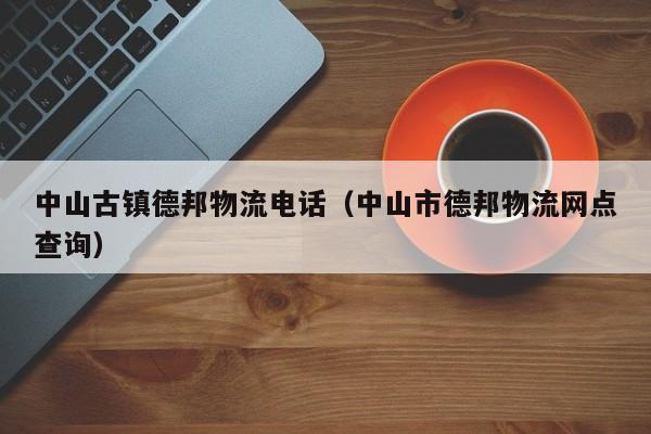 中山古镇德邦物流电话（中山市德邦物流网点查询）