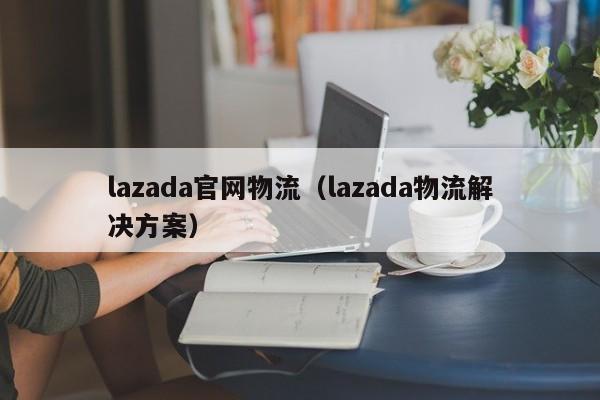 lazada官网物流(lazada物流解决方案)