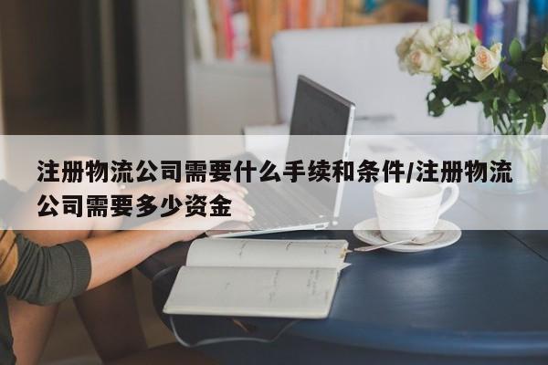 注册物流公司需要什么手续和条件/注册物流公司需要多少资金