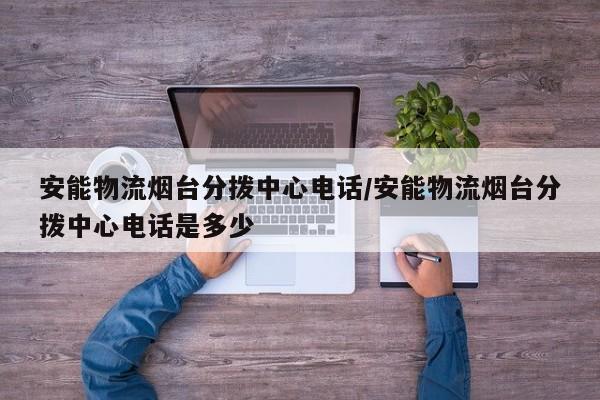 安能物流烟台分拨中心电话/安能物流烟台分拨中心电话是多少