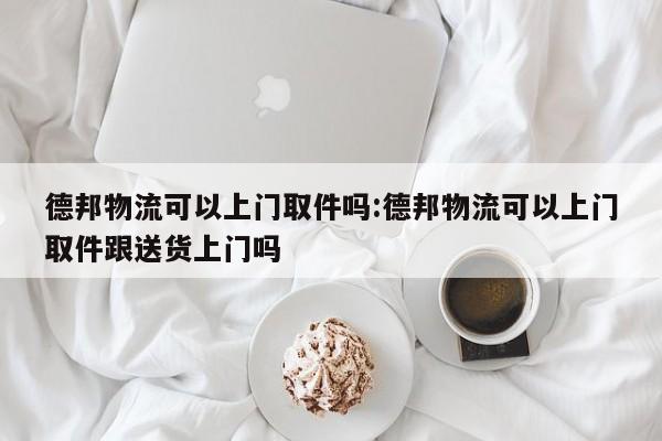 德邦物流可以上门取件吗:德邦物流可以上门取件跟送货上门吗