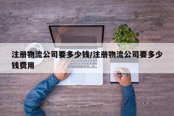 注册物流公司要多少钱/注册物流公司要多少钱费用