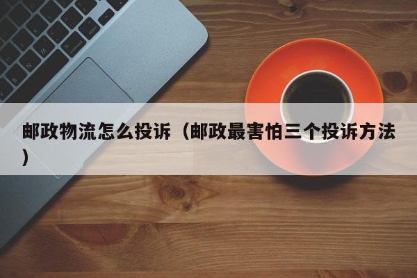 邮政物流怎么投诉（邮政最害怕三个投诉方法）