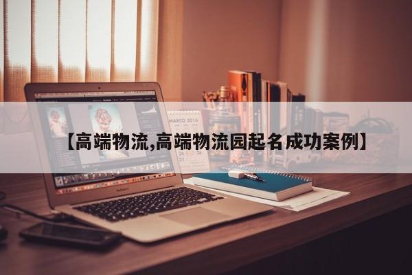 【高端物流,高端物流园起名成功案例】