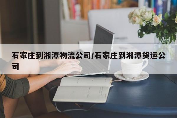 石家庄到湘潭物流公司/石家庄到湘潭货运公司