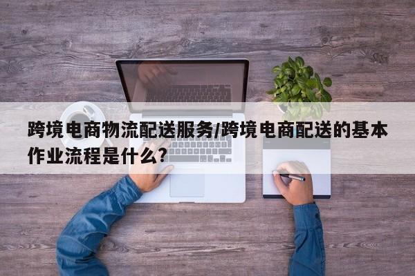 跨境电商物流配送服务/跨境电商配送的基本作业流程是什么?