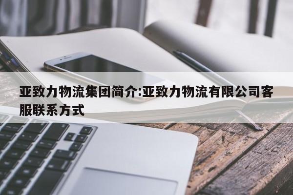 亚致力物流集团简介:亚致力物流有限公司客服联系方式