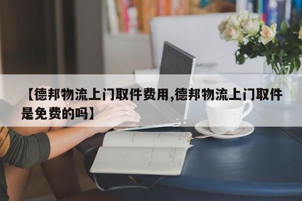 【德邦物流上门取件费用,德邦物流上门取件是免费的吗】