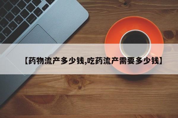 【药物流产多少钱,吃药流产需要多少钱】