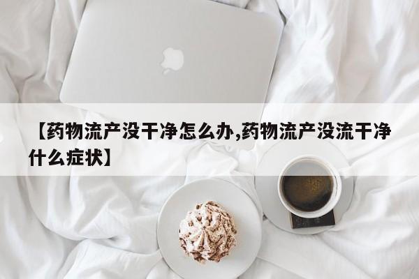 【药物流产没干净怎么办,药物流产没流干净什么症状】