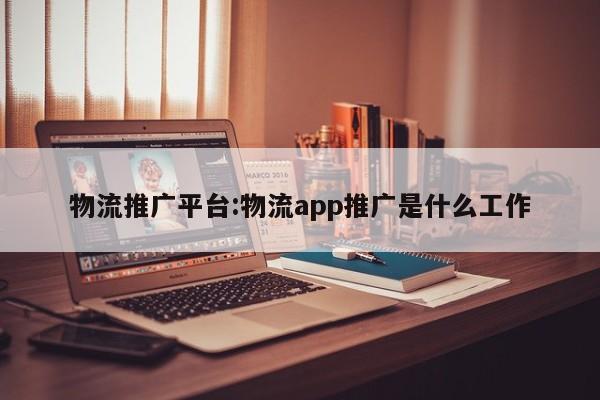 物流推广平台:物流app推广是什么工作