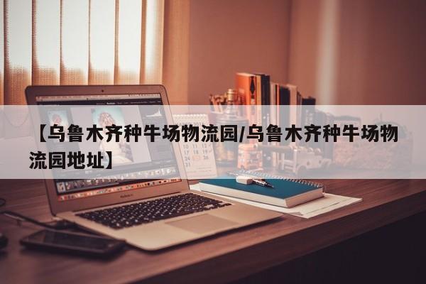【乌鲁木齐种牛场物流园/乌鲁木齐种牛场物流园地址】